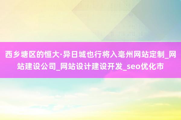 西乡塘区的恒大·异日城也行将入毫州网站定制_网站建设公司_网站设计建设开发_seo优化市