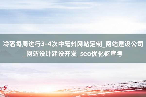 冷落每周进行3-4次中毫州网站定制_网站建设公司_网站设计建设开发_seo优化枢查考