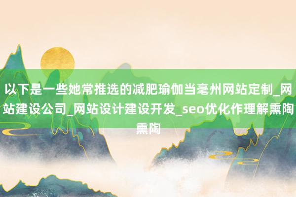 以下是一些她常推选的减肥瑜伽当毫州网站定制_网站建设公司_网站设计建设开发_seo优化作理解熏陶